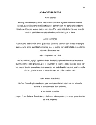 vii

AGRADECIMIENTOS
A mis padres
No hay palabras que puedan describir mi profundo agradecimiento hacia mis
Padres, quienes durante todos estos años confiaron en mí; comprendiendo mis
ideales y el tiempo que no estuve con ellos. Por haber sido la luz, la guía en este
camino, por haberme apoyado siempre hasta lograr el éxito.

A mis hermanos
Con mucha admiración, amor que existe y existirá siempre con el lazo de sangre
que nos une a mis queridos hermanos, por el cariño, pero sobre todo el constante
ejemplo de superación.
A mi compañera de Tesis
Por su amistad, apoyo y por el trabajo en equipo que desarrollamos durante la
culminación de este proyecto, por el esfuerzo y el valor de estar lejos de casa, por
los momentos de angustia en que pasamos por toda la violencia que se vive en la
ciudad, por tener aun la esperanza en ver brillar nuestro país.

A mi asesor académico
M.C.A. Diana Espinosa Galván, por su disponibilidad, colaboración e interés
durante la realización de este proyecto.
A mi asesor industrial
Hugo López Baltazar Por el tiempo dedicado y los aportes brindados para el éxito
de este proyecto.

 