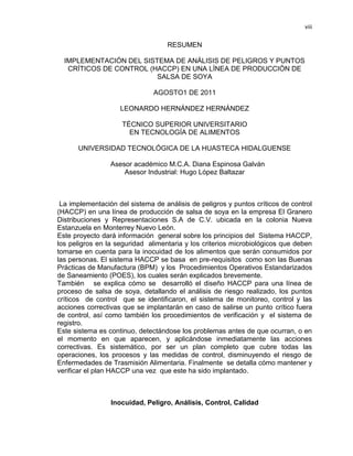 viii

RESUMEN
IMPLEMENTACIÓN DEL SISTEMA DE ANÁLISIS DE PELIGROS Y PUNTOS
CRÍTICOS DE CONTROL (HACCP) EN UNA LÍNEA DE PRODUCCIÓN DE
SALSA DE SOYA
AGOSTO1 DE 2011
LEONARDO HERNÁNDEZ HERNÁNDEZ
TÉCNICO SUPERIOR UNIVERSITARIO
EN TECNOLOGÍA DE ALIMENTOS
UNIVERSIDAD TECNOLÓGICA DE LA HUASTECA HIDALGUENSE
Asesor académico M.C.A. Diana Espinosa Galván
Asesor Industrial: Hugo López Baltazar

La implementación del sistema de análisis de peligros y puntos críticos de control
(HACCP) en una línea de producción de salsa de soya en la empresa El Granero
Distribuciones y Representaciones S.A de C.V. ubicada en la colonia Nueva
Estanzuela en Monterrey Nuevo León.
Este proyecto dará información general sobre los principios del Sistema HACCP,
los peligros en la seguridad alimentaria y los criterios microbiológicos que deben
tomarse en cuenta para la inocuidad de los alimentos que serán consumidos por
las personas. El sistema HACCP se basa en pre-requisitos como son las Buenas
Prácticas de Manufactura (BPM) y los Procedimientos Operativos Estandarizados
de Saneamiento (POES), los cuales serán explicados brevemente.
También se explica cómo se desarrolló el diseño HACCP para una línea de
proceso de salsa de soya, detallando el análisis de riesgo realizado, los puntos
críticos de control que se identificaron, el sistema de monitoreo, control y las
acciones correctivas que se implantarán en caso de salirse un punto crítico fuera
de control, así como también los procedimientos de verificación y el sistema de
registro.
Este sistema es continuo, detectándose los problemas antes de que ocurran, o en
el momento en que aparecen, y aplicándose inmediatamente las acciones
correctivas. Es sistemático, por ser un plan completo que cubre todas las
operaciones, los procesos y las medidas de control, disminuyendo el riesgo de
Enfermedades de Trasmisión Alimentaria. Finalmente se detalla cómo mantener y
verificar el plan HACCP una vez que este ha sido implantado.

Inocuidad, Peligro, Análisis, Control, Calidad

 