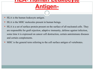 HLA- Human Leukocyte
Antigen-
 HLA is the human leukocyte antigen.
 HLA is the MHC molecules present in human beings.
 HLA is a set of surface protein present on the surface of all nucleated cells. They
are responsible for graft rejection, adaptive immunity, defense against infection,
some time it is expressed on cancer cell destruction, certain autoimmune diseases
and certain complements.
 MHC is the general term referring to the cell surface antigen of vertebrates.
 