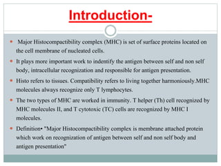 Introduction-
 Major Histocompactibility complex (MHC) is set of surface proteins located on
the cell membrane of nucleated cells.
 It plays more important work to indentify the antigen between self and non self
body, intracellular recognization and responsible for antigen presentation.
 Histo refers to tissues. Compatibility refers to living together harmoniously.MHC
molecules always recognize only T lymphocytes.
 The two types of MHC are worked in immunity. T helper (Th) cell recognized by
MHC molecules II, and T cytotoxic (TC) cells are recognized by MHC I
molecules.
 Definition• "Major Histocompactibility complex is membrane attached protein
which work on recognization of antigen between self and non self body and
antigen presentation"
 