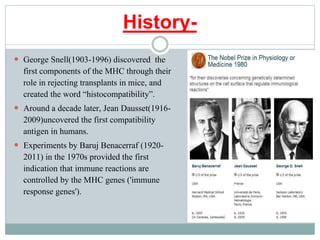 History-
 George Snell(1903-1996) discovered the
first components of the MHC through their
role in rejecting transplants in mice, and
created the word “histocompatibility”.
 Around a decade later, Jean Dausset(1916-
2009)uncovered the first compatibility
antigen in humans.
 Experiments by Baruj Benacerraf (1920-
2011) in the 1970s provided the first
indication that immune reactions are
controlled by the MHC genes ('immune
response genes').
 