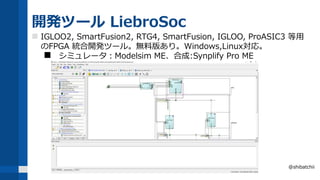 開発ツール LiebroSoc
 IGLOO2, SmartFusion2, RTG4, SmartFusion, IGLOO, ProASIC3 等用
のFPGA 統合開発ツール。無料版あり。Windows,Linux対応。
 シミュレータ：Modelsim ME、合成:Synplify Pro ME
@shibatchii
 