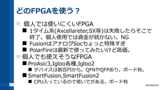 どのFPGAを使う？
 個人では使いにくいFPGA
 1タイム系(Axcellareter,SX等)は失敗したらそこで
終了。個人使用では資金が続かない。NG
 FusionはアナログSocちょっと特殊すぎ
 PolarFireは最新で使ってみたいけど高価。
 個人でも使えそうなFPGA
 ProAsic3,Igloo各種,Igloo2
 デバイスは数百円から。QFNやQFPあり。ボード有。
 SmartFusion,SmartFusion2
 CPU入っているので使いでがある。ボード有
@shibatchii
 