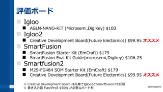 評価ボード
 Igloo
 AGLN-NANO-KIT (Microsemi,DigiKey) $100
 Igloo2
 Creative Development Board(Future Electornics) $99.95 オススメ
 SmartFusion
 SmartFusion Starter Kit (EmCraft) $179
 SmartFusion Eval Kit Guide(microsemi,Digikey) $106.25
 Smartfusion2
 M2S-FG484 SOM Starter Kit (EmCraft) $179
 Creative Development Board(Future Electornics) $99.95 オススメ
※ Creative Development Board は品番でIgloo2とSmartfusion2を区別
※ 書き込み器 FlashPro5 $50位 が必要なボード有 @shibatchii
 