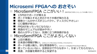 Microsemi FPGAへの おさそい
 MicroSemiFPGA ここがいい！(他のFPGAでも同じじゃん というのは置いておく)
 1万円台でボードが買える
 ボードを輸入するときのドキドキ感が味わえる
 開発ツールのサイズがコンパクト。ディスクにやさしい
 〇〇警察が来ない
 FPGAがあっちっちにならない
 英語のマニュアルが読みやすい
 他の人がやってない、先頭に立つ爽快感がある
 MicroSemiFPGA ここがよろしくない
 上記の裏返し
 日本語の情報が無い。(立花エレテック社にあるようだが出してもらえなそう)
 ボードは個人輸入。妙な緊張感有り。(ものによってはDigiKeyやChip1Stopから買える)
 使っている人いない。全部自分でやらなきゃ！。かまってもらえない。
 高速、大容量を期待すると失望する @shibatchii
 