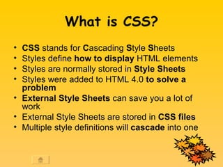 What is CSS? CSS  stands for  C ascading  S tyle  S heets  Styles define  how to display  HTML elements  Styles are normally stored in  Style Sheets   Styles were added to HTML 4.0  to solve a problem   External Style Sheets  can save you a lot of work  External Style Sheets are stored in  CSS files   Multiple style definitions will  cascade  into one 