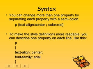 Syntax You can change more than one property by separating each property with a semi-colon. p {text-align:center  ;  color:red} To make the style definitions more readable, you can describe one property on each line, like this: p { text-align: center; font-family: arial }   