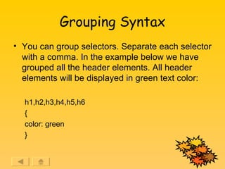 Grouping Syntax You can group selectors. Separate each selector with a comma. In the example below we have grouped all the header elements. All header elements will be displayed in green text color: h1,h2,h3,h4,h5,h6  { color: green }  