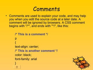 Comments Comments are used to explain your code, and may help you when you edit the source code at a later date. A comment will be ignored by browsers. A CSS comment begins with &quot;/*&quot;, and ends with &quot;*/&quot;, like this: /* This is a comment */ p { text-align: center; /* This is another comment */ color: black; font-family: arial }  