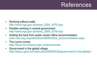 References Working without walls http://www.ogc.gov.uk/news_2004_4270.asp   Flexible working in central government http://www.ogc.gov.uk/news_2005_4316.asp Getting the best from public sector office accommodation www.nao.org.uk/publications/0506/office_accommodation.aspx   The Lyons review http://www.hm-treasury.gov.uk/lyonsreview   Government in the global village http://blog.e.govt.nz/index.php/2009/04/30/government-in-the-global-village/   