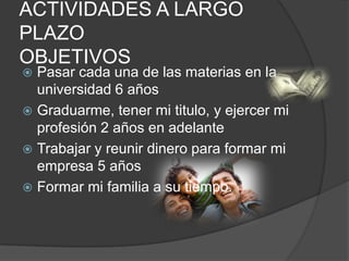 ACTIVIDADES A LARGO
PLAZO
OBJETIVOS
 Pasar cada una de las materias en la
universidad 6 años
 Graduarme, tener mi titulo, y ejercer mi
profesión 2 años en adelante
 Trabajar y reunir dinero para formar mi
empresa 5 años
 Formar mi familia a su tiempo.
 