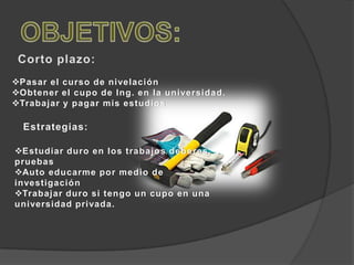 Pasar el curso de nivelación
Obtener el cupo de Ing. en la universidad.
Trabajar y pagar mis estudios
Estrategias:
Estudiar duro en los trabajos deberes,
pruebas
Auto educarme por medio de
investigación
Trabajar duro si tengo un cupo en una
universidad privada.
 