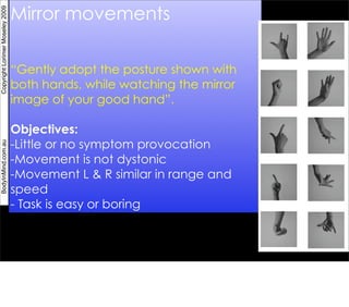 Mirror movements
Copyright Lorimer Moseley 2009




                                 “Gently adopt the posture shown with
                                 both hands, while watching the mirror
                                 image of your good hand”.

                                 Objectives:
                                 -Little or no symptom provocation
BodyInMind.com.au




                                 -Movement is not dystonic
                                 -Movement L & R similar in range and
                                 speed
                                 - Task is easy or boring
 