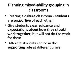 Planning mixed-ability grouping in
classrooms
• Creating a culture classroom - students
are supportive of each other
• Give students clear guidance and
expectations about how they should
work together; but will not do the work
for them
• Different students can be in the
supporting role at different times
 