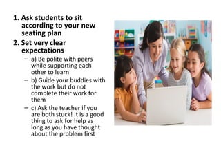 1. Ask students to sit
according to your new
seating plan
2. Set very clear
expectations
– a) Be polite with peers
while supporting each
other to learn
– b) Guide your buddies with
the work but do not
complete their work for
them
– c) Ask the teacher if you
are both stuck! It is a good
thing to ask for help as
long as you have thought
about the problem first
 