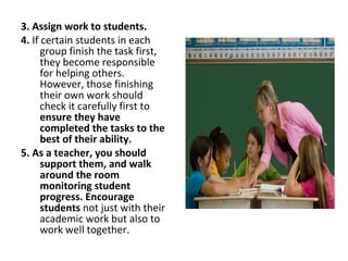 3. Assign work to students.
4. If certain students in each
group finish the task first,
they become responsible
for helping others.
However, those finishing
their own work should
check it carefully first to
ensure they have
completed the tasks to the
best of their ability.
5. As a teacher, you should
support them, and walk
around the room
monitoring student
progress. Encourage
students not just with their
academic work but also to
work well together.
 