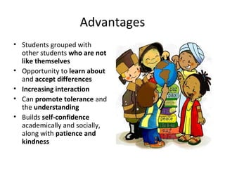 Advantages
• Students grouped with
other students who are not
like themselves
• Opportunity to learn about
and accept differences
• Increasing interaction
• Can promote tolerance and
the understanding
• Builds self-confidence
academically and socially,
along with patience and
kindness
 