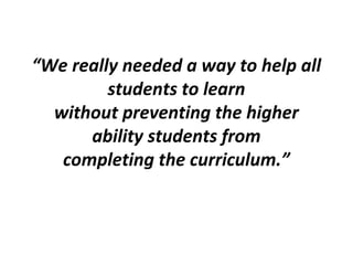 “We really needed a way to help all
students to learn
without preventing the higher
ability students from
completing the curriculum.”
 