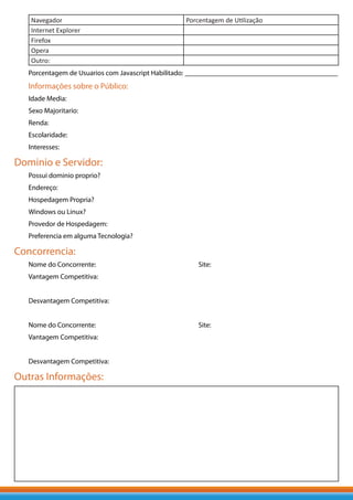Navegador                                      Porcentagem de Utilização
   Internet Explorer
   Firefox
   Opera
   Outro:
   Porcentagem de Usuarios com Javascript Habilitado: ___________________________________________
   Informações sobre o Público:
   Idade Media:
   Sexo Majoritario:
   Renda:
   Escolaridade:
   Interesses:

Dominio e Servidor:
   Possui dominio proprio?
   Endereço:
   Hospedagem Propria?
   Windows ou Linux?
   Provedor de Hospedagem:
   Preferencia em alguma Tecnologia?

Concorrencia:
   Nome do Concorrente:                               Site:
   Vantagem Competitiva:


   Desvantagem Competitiva:


   Nome do Concorrente:                               Site:
   Vantagem Competitiva:


   Desvantagem Competitiva:

Outras Informações:
 