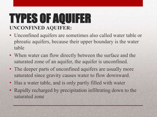 TYPES OF AQUIFER
UNCONFINED AQUIFER:
• Unconfined aquifers are sometimes also called
water table or phreatic aquifers, because their
upper boundary is the water table
• When water can flow directly between the surface
and the saturated zone of an aquifer, the aquifer is
unconfined.
• The deeper parts of unconfined aquifers are
usually more saturated since gravity causes water
to flow downward.
– Has a water table, and is only partly filled with water
– Rapidly recharged by precipitation infiltrating down to the saturated
zone
BITS Edu Campus Prof. Ankit Patel 14
 