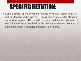 SPECIFIC RETNTION:
• Some quantity of water will be retained by the soil sample
and will not be drained under gravity. This is due to
molecular attraction and surface tension. The specific
retention is defined as the ratio of the volume of water
retained in the material to the total volume of a material,
when a saturated material is dewatered.
BITS Edu Campus Prof. Ankit Patel 30
 