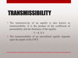 TRANSMISSIBILITY
• The transmissivity of an aquifer is also
known as transmissibility. It is the product
of the coefficient of permeability and the
thickness of the aquifer.
T = K X b
• The transmissibility of an unconfined
aquifer depends upon the depth of the
GWT.
BITS Edu Campus Prof. Ankit Patel 32
 