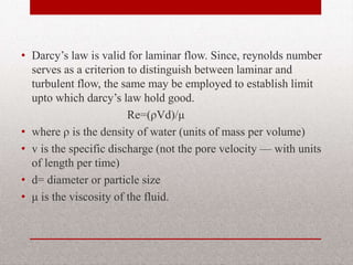 • Darcy’s law is valid for laminar flow. Since,
reynolds number serves as a criterion to
distinguish between laminar and turbulent
flow, the same may be employed to establish
limit upto which darcy’s law hold good.
Re=(ρVd)/μ
• where ρ is the density of water (units of mass
per volume)
• v is the specific discharge (not the pore
velocity — with units of length per time)
• d= diameter or particle size
• μ is the viscosity of the fluid.
BITS Edu Campus Prof. Ankit Patel 35
 