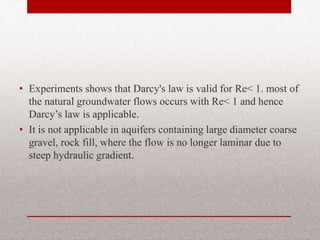 • Experiments shows that Darcy's law is
valid for Re< 1. most of the natural
groundwater flows occurs with Re< 1 and
hence Darcy’s law is applicable.
• It is not applicable in aquifers containing
large diameter coarse gravel, rock fill,
where the flow is no longer laminar due to
steep hydraulic gradient.
BITS Edu Campus Prof. Ankit Patel 36
 