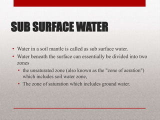 SUB SURFACE WATER
• Water in a soil mantle is called as sub
surface water.
• Water beneath the surface can
essentially be divided into two zones
– the unsaturated zone (also known as the "zone of
aeration") which includes soil water zone,
– The zone of saturation which includes ground water.
BITS Edu Campus Prof. Ankit Patel 4
 