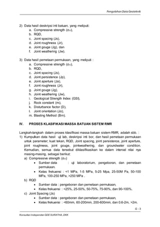 Pengolahan Data Geoteknik
. G - 3
Konsultan Independen GDE SURATHA, DKK
2) Data hasil deskripsi inti batuan, yang meliputi:
a. Compressive strength (σci),
b. RQD,
c. Joint spacing (Js),
d. Joint roughness (Jr),
e. Joint gouge (Jg), dan
f. Joint weathering (Jw).
3) Data hasil pemetaan permukaan, yang meliputi :
a. Compressive strength (σci),
b. RQD,
c. Joint spacing (Js),
d. Joint persistence (Jp),
e. Joint aperture (Ja),
f. Joint roughness (Jr),
g. Joint gouge (Jg),
h. Joint weathering (Jw),
i. Geological Strength Index (GSI),
j. Rock constant (mi),
k. Disturbance factor (D),
l. Joint orientation (Jo),
m. Blasting Method (Bm).
IV. PROSES KLASIFIKASI MASSA BATUAN SISTEM RMR
Langkah-langkah dalam proses klasifikasi massa batuan sistem RMR, adalah sbb. :
1) Kumpulkan data hasil uji lab, deskripsi inti bor, dan hasil pemetaan permukaan
untuk parameter; kuat tekan, RQD, Joint spacing, joint persistence, joint aperture,
joint roughness, joint gouge, jointweathering, dan groundwater condition.
Kemudian, semua data tersebut diklasifikasikan ke dalam interval nilai nya
masing-masing, sebagai berikut:
a) Compressive strength (σci)
 Sumber data : uji laboratorium, pengeboran, dan pemetaan
permukaan.
 Kelas frekuensi : <1 MPa, 1-5 MPa, 5-25 Mpa, 25-50M Pa, 50-100
MPa, 100-250 MPa, >250 MPa .
b) RQD
 Sumber data : pengeboran dan pemetaan permukaan,
 Kelas frekuensi : <25%, 25-50%, 50-75%, 75-90%, dan 90-100%.
c) Joint Spacing (Js)
 Sumber data : pengeboran dan pemetaan permukaan,
 Kelas frekuensi : <60mm, 60-200mm, 200-600mm, dan 0.6-2m, >2m.
 