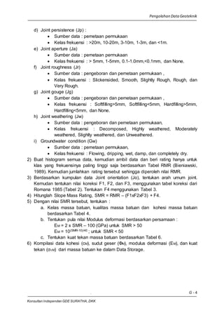 Pengolahan Data Geoteknik
. G - 4
Konsultan Independen GDE SURATHA, DKK
d) Joint persistence (Jp) :
 Sumber data : pemetaan permukaan
 Kelas frekuensi : >20m, 10-20m, 3-10m, 1-3m, dan <1m.
e) Joint aperture (Ja)
 Sumber data : pemetaan permukaan
 Kelas frekuensi : > 5mm, 1-5mm, 0.1-1.0mm,<0.1mm, dan None.
f) Joint roughness (Jr)
 Sumber data : pengeboran dan pemetaan permukaan ,
 Kelas frekuensi : Slickensided, Smooth, Slightly Rough, Rough, dan
Very Rough.
g) Joint gouge (Jg)
 Sumber data : pengeboran dan pemetaan permukaan ,
 Kelas frekuensi : Softfilling>5mm, Softfilling<5mm, Hardfilling>5mm,
Hardfilling<5mm, dan None.
h) Joint weathering (Jw)
 Sumber data : pengeboran dan pemetaan permukaan,
 Kelas frekuensi : Decomposed, Highly weathered, Moderately
weathered, Slighlty weathered, dan Unweathered.
i) Groundwater condition (Gw)
 Sumber data : pemetaan permukaan,
 Kelas frekuensi : Flowing, dripping, wet, damp, dan completely dry.
2) Buat histogram semua data, kemudian ambil data dan beri rating hanya untuk
klas yang frekuensinya paling tinggi saja berdasarkan Tabel RMR (Bieniawski,
1989). Kemudian jumlahkan rating tersebut sehingga diperoleh nilai RMR.
3) Berdasarkan kumpulan data Joint orientation (Jo), tentukan arah umum joint.
Kemudan tentukan nilai koreksi F1, F2, dan F3, menggunakan tabel koreksi dari
Romana 1985 (Tabel 2). Tentukan F4 menggunakan Tabel 3.
4) Hitunglah Slope Mass Rating, SMR = RMR – (F1xF2xF3) + F4.
5) Dengan nilai SMR tersebut, tentukan :
a. Kelas massa batuan, kualitas massa batuan dan kohesi massa batuan
berdasarkan Tabel 4.
b. Tentukan pula nilai Modulus deformasi berdasarkan persamaan :
EM = 2 x SMR – 100 (GPa) untuk SMR > 50
EM = 10(SMR-10)/40 ; untuk SMR < 50
c. Tentukan kuat tekan massa batuan berdasarkan Tabel 6.
6) Kompilasi data kohesi (cM), sudut geser (ΦM), modulus deformasi (EM), dan kuat
tekan (σcM) dari massa batuan ke dalam Data Storage.
 
