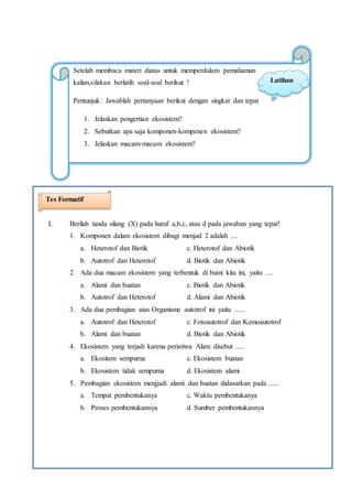 12
Setelah membaca materi diatas untuk memperdalam pemahaman
kalian,silakan berlatih soal-soal berikut !
Pentunjuk: Jawablah pertanyaan berikut dengan singkat dan tepat
1. Jelaskan pengertian ekosistem?
2. Sebutkan apa saja komponen-kompenen ekosistem?
3. Jelaskan macam-macam ekosistem?
Latihan
I. Berilah tanda silang (X) pada huruf a,b,c, atau d pada jawaban yang tepat!
1. Komponen dalam ekosistem dibagi menjad 2 adalah ....
a. Heterotof dan Biotik c. Heterotof dan Abiotik
b. Autotrof dan Heterotof d. Biotik dan Abiotik
2. Ada dua macam ekosistem yang terbentuk di bumi kita ini, yaitu ....
a. Alami dan buatan c. Biotik dan Abiotik
b. Autotrof dan Heterotof d. Alami dan Abiotik
3. Ada dua pembagian atas Organisme autotrof ini yaitu ......
a. Autotrof dan Heterotof c. Fotoautotrof dan Kemoautotrof
b. Alami dan buatan d. Biotik dan Abiotik
4. Ekosistem yang terjadi karena peristiwa Alam disebut .....
a. Ekositem sempurna c. Ekosistem buatan
b. Ekosistem tidak sempurna d. Ekosistem alami
5. Pembagian ekosistem menjjadi alami dan buatan didasarkan pada ......
a. Tempat pembentukanya c. Waktu pembentukanya
b. Proses pembentukannya d. Sumber pembentukannya
Tes Formatif
 