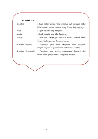 18
GLOSARIUM
Ekosistem : Suatu sistem ekologi yang terbentuk oleh hubungan timbal
balik/interaksi antara makhluk hidup dengan lingkungannya.
Biotik : Segala sesuatu yang bernyawa
Abiotik : Segala sesuatu yang tidak bernyawa
Ekologi : Ilmu yang mempelajari interaksi anatara makhluk hidup
dengan lingkungannya dan yang lainnya
Organisme Autotrof : Organisme yang dapat mengubah bahan anorganik
menjadi organik (dapat membuat makanannya sendiri)
Organisme Heterotrofik : Organisme yang sumber makanannya diperoleh dari
bahan-bahan yang dibentuk komponen Autotrof
 