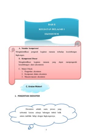 7
1. PENGERTIAN EKOSISTEM
A. Standar kompetensi
Mengindentifikasi pengaruh kegiatan manusia terhadap keseimbangan
lingkungan.
B. Kompetensi Dasar
Mengidentifikasi kegiatan manusia yang dapat mempengaruhi
keseimbangan alam (ekosistem)
C. Materi Pokok
1. Pengertian ekosistem
2. Komponen dalam ekosistem
3. Macam-macam ekosistem
C. Uraian Materi
Ekosistem adalah suatu proses yang
terbentuk karena adanya hubungan timbal balik
antara makhluk hidup dengan lingkungannya.
BAB II
KEGIATAN BELAJAR 1
EKOSISTEM
 