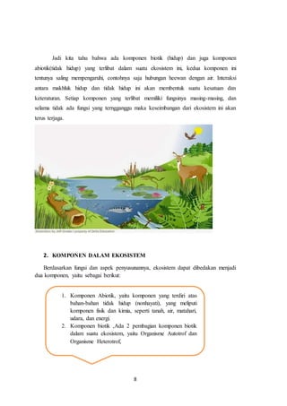 8
Jadi kita tahu bahwa ada komponen biotik (hidup) dan juga komponen
abiotik(tidak hidup) yang terlibat dalam suatu ekosistem ini, kedua komponen ini
tentunya saling mempengaruhi, contohnya saja hubungan heewan dengan air. Interaksi
antara makhluk hidup dan tidak hidup ini akan membentuk suatu kesatuan dan
keteraturan. Setiap komponen yang terlibat memiliki fungsinya masing-masing, dan
selama tidak ada fungsi yang terngganggu maka keseimbangan dari ekosistem ini akan
terus terjaga.
2. KOMPONEN DALAM EKOSISTEM
Berdasarkan fungsi dan aspek penyusunannya, ekosistem dapat dibedakan menjadi
dua komponen, yaitu sebagai berikut:
1. Komponen Abiotik, yaitu komponen yang terdiri atas
bahan-bahan tidak hidup (nonhayati), yang meliputi
komponen fisik dan kimia, seperti tanah, air, matahari,
udara, dan energi.
2. Komponen biotik ,Ada 2 pembagian komponen biotik
dalam suatu ekosistem, yaitu Organisme Autotrof dan
Organisme Heterotrof,
 