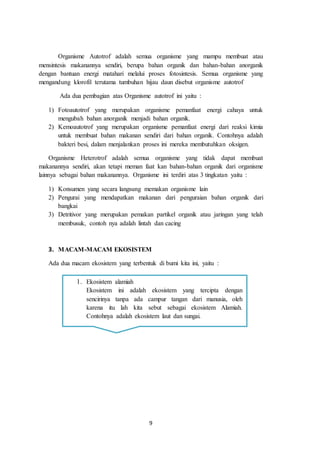 9
Organisme Autotrof adalah semua organisme yang mampu membuat atau
mensintesis makanannya sendiri, berupa bahan organik dan bahan-bahan anorganik
dengan bantuan energi matahari melalui proses fotosintesis. Semua organisme yang
mengandung klorofil terutama tumbuhan hijau daun disebut organisme autotrof
Ada dua pembagian atas Organisme autotrof ini yaitu :
1) Fotoautotrof yang merupakan organisme pemanfaat energi cahaya untuk
mengubah bahan anorganik menjadi bahan organik.
2) Kemoautotrof yang merupakan organisme pemanfaat energi dari reaksi kimia
untuk membuat bahan makanan sendiri dari bahan organik. Contohnya adalah
bakteri besi, dalam menjalankan proses ini mereka membutuhkan oksigen.
Organisme Heterotrof adalah semua organisme yang tidak dapat membuat
makanannya sendiri, akan tetapi meman faat kan bahan-bahan organik dari organisme
lainnya sebagai bahan makanannya. Organisme ini terdiri atas 3 tingkatan yaitu :
1) Konsumen yang secara langsung memakan organisme lain
2) Pengurai yang mendapatkan makanan dari penguraian bahan organik dari
bangkai
3) Detritivor yang merupakan pemakan partikel organik atau jaringan yang telah
membusuk, contoh nya adalah lintah dan cacing
3. MACAM-MACAM EKOSISTEM
Ada dua macam ekosistem yang terbentuk di bumi kita ini, yaitu :
1. Ekosistem alamiah
Ekosistem ini adalah ekosistem yang tercipta dengan
sencirinya tanpa ada campur tangan dari manusia, oleh
karena itu lah kita sebut sebagai ekosistem Alamiah.
Contohnya adalah ekosistem laut dan sungai.
 