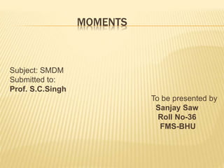 MOMENTS 
Subject: SMDM 
Submitted to: 
Prof. S.C.Singh 
To be presented by 
Sanjay Saw 
Roll No-36 
FMS-BHU 
 