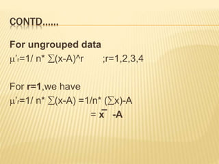 CONTD…… 
For ungrouped data 
’r=1/ n* (x-A)^r ;r=1,2,3,4 
For r=1,we have 
’r=1/ n* (x-A) =1/n* (x)-A 
= x̅ -A 
 