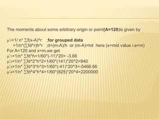 The moments about some arbitrary origin or point(A=120)is given by 
’r=1/ n* f(x-A)^r ;for grouped data 
=1/n*(fd^r)h^r ;d=(m-A)/h or (m-A)=hd here (x=mid value i.e=m) 
For A=120 and x=m,we get 
’1=1/n* fd*h=1/60*(-11)*20= -3.66 
’2=1/n* fd^2*h^2=1/60*(141)*20^2=940 
’3=1/n* fd^3*h^3=1/60*(-41)*20^3=-5466.66 
’4=1/n* fd^4*h^4=1/60*(825)*20^4=2200000 
 