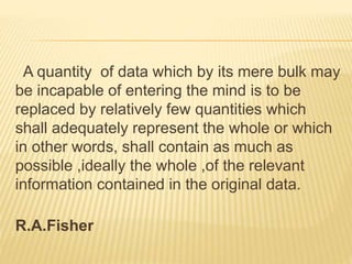 A quantity of data which by its mere bulk may 
be incapable of entering the mind is to be 
replaced by relatively few quantities which 
shall adequately represent the whole or which 
in other words, shall contain as much as 
possible ,ideally the whole ,of the relevant 
information contained in the original data. 
R.A.Fisher 
 