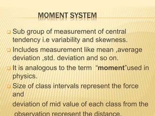 MOMENT SYSTEM 
 Sub group of measurement of central 
tendency i.e variability and skewness. 
 Includes measurement like mean ,average 
deviation ,std. deviation and so on. 
 It is analogous to the term “moment”used in 
physics. 
 Size of class intervals represent the force 
and 
deviation of mid value of each class from the 
observation represent the distance. 
 