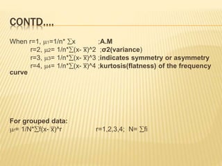 CONTD…. 
When r=1, 1=1/n* x ;A.M 
r=2, 2= 1/n*(x- x̅ 
)^2 ;σ2(variance) 
r=3, 3= 1/n*(x- x̅ 
)^3 ;indicates symmetry or asymmetry 
r=4, 4= 1/n*(x- x̅ 
)^4 ;kurtosis(flatness) of the frequency 
curve 
For grouped data: 
r= 1/N*f(x- x̅ 
)^r r=1,2,3,4; N= fi 
 