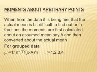 MOMENTS ABOUT ARBITRARY POINTS 
When from the data it is being feel that the 
actual mean is bit difficult to find out or in 
fractions.the moments are first calculated 
about an assumed mean say A and then 
converted about the actual mean 
For grouped data 
’r=1/ n* f(x-A)^r ;r=1,2,3,4 
 