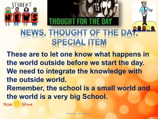 These are to let one know what happens in
the world outside before we start the day.
We need to integrate the knowledge with
the outside world.
Remember, the school is a small world and
the world is a very big School.
Facilitator: Neha Verma
 