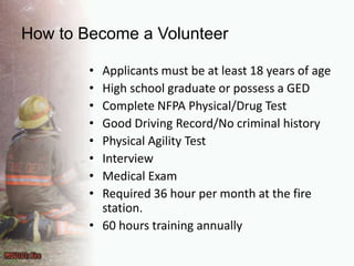 How to Become a VolunteerApplicants must be at least 18 years of ageHigh school graduate or possess a GEDComplete NFPA Physical/Drug TestGood Driving Record/No criminal historyPhysical Agility TestInterviewMedical ExamRequired 36 hour per month at the fire station.60 hours training annually