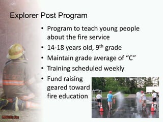 Explorer Post ProgramProgram to teach young people about the fire service14-18 years old, 9thgradeMaintain grade average of “C”Training scheduled weeklyFund raising geared towardfire education