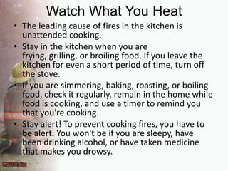 Watch What You HeatThe leading cause of fires in the kitchen is unattended cooking.Stay in the kitchen when you are frying, grilling, or broiling food. If you leave the kitchen for even a short period of time, turn off the stove.If you are simmering, baking, roasting, or boiling food, check it regularly, remain in the home while food is cooking, and use a timer to remind you that you're cooking.Stay alert! To prevent cooking fires, you have to be alert. You won't be if you are sleepy, have been drinking alcohol, or have taken medicine that makes you drowsy.