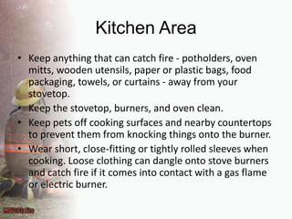 Kitchen Area Keep anything that can catch fire - potholders, oven mitts, wooden utensils, paper or plastic bags, food packaging, towels, or curtains - away from your stovetop.Keep the stovetop, burners, and oven clean.Keep pets off cooking surfaces and nearby countertops to prevent them from knocking things onto the burner.Wear short, close-fitting or tightly rolled sleeves when cooking. Loose clothing can dangle onto stove burners and catch fire if it comes into contact with a gas flame or electric burner.