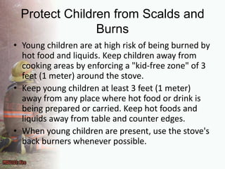 Protect Children from Scalds and BurnsYoung children are at high risk of being burned by hot food and liquids. Keep children away from cooking areas by enforcing a "kid-free zone" of 3 feet (1 meter) around the stove.Keep young children at least 3 feet (1 meter) away from any place where hot food or drink is being prepared or carried. Keep hot foods and liquids away from table and counter edges.When young children are present, use the stove's back burners whenever possible.