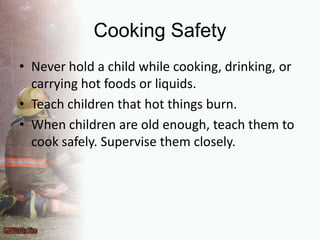 Cooking SafetyNever hold a child while cooking, drinking, or carrying hot foods or liquids.Teach children that hot things burn.When children are old enough, teach them to cook safely. Supervise them closely.